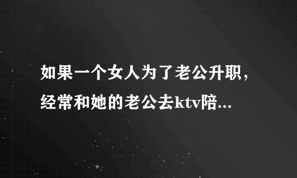 如果一个女人为了老公升职，经常和她的老公去ktv陪领导喝酒，你会怎么看？
