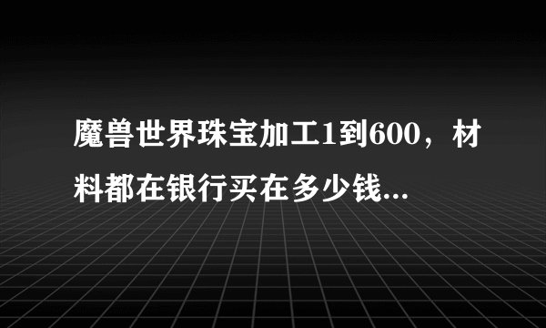 魔兽世界珠宝加工1到600，材料都在银行买在多少钱，另外问下珠宝和什么专业搭配好
