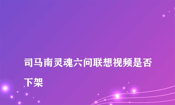 
司马南灵魂六问联想视频是否下架

