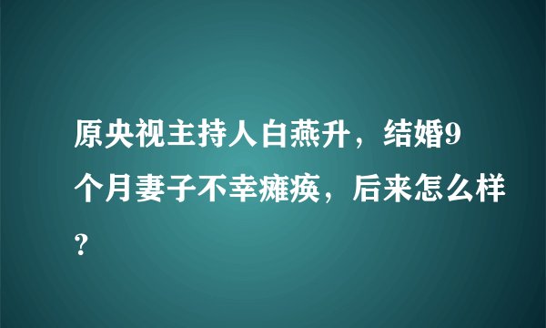 原央视主持人白燕升，结婚9个月妻子不幸瘫痪，后来怎么样？