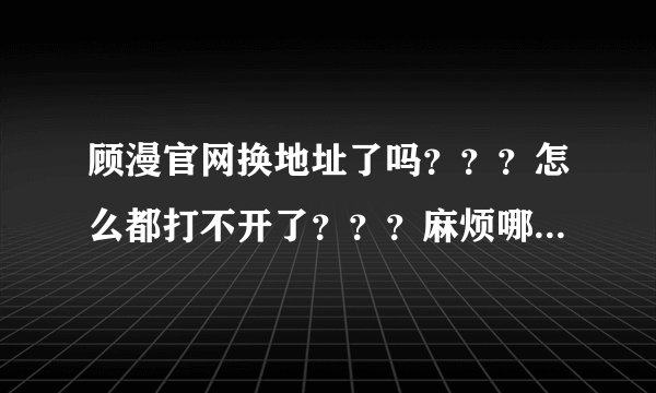 顾漫官网换地址了吗？？？怎么都打不开了？？？麻烦哪位发一下地址给我，谢谢