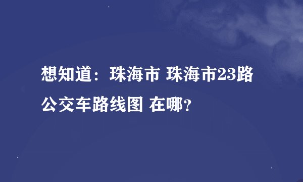 想知道：珠海市 珠海市23路公交车路线图 在哪？