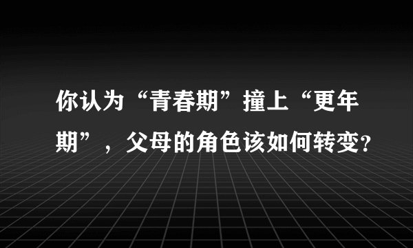 你认为“青春期”撞上“更年期”，父母的角色该如何转变？