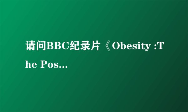 请问BBC纪录片《Obesity :The Post Mortem》 哪里可以下载？跪求