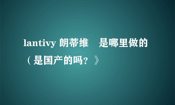 lantivy 朗蒂维靯是哪里做的（是国产的吗？》