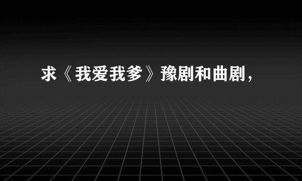 求《我爱我爹》豫剧和曲剧，