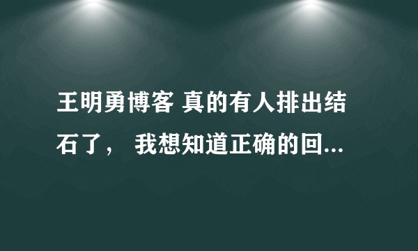 王明勇博客 真的有人排出结石了， 我想知道正确的回答 做过的` 回答下 要去过医院看过了的