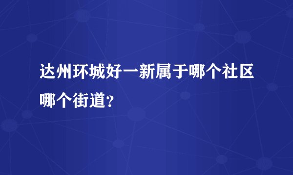 达州环城好一新属于哪个社区哪个街道？