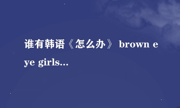 谁有韩语《怎么办》 brown eye girls唱的 音译啊？
