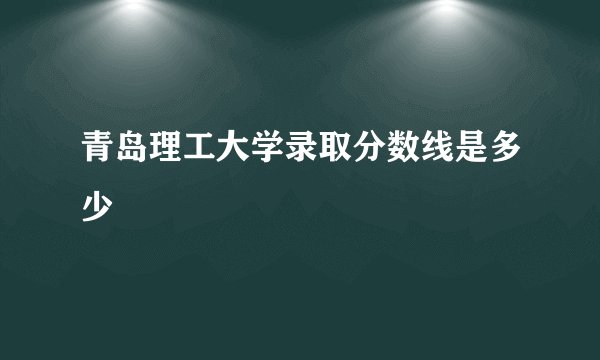 青岛理工大学录取分数线是多少