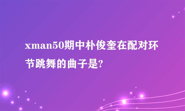 xman50期中朴俊奎在配对环节跳舞的曲子是?
