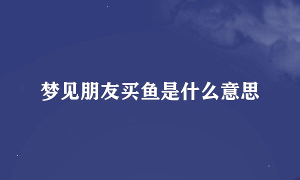 梦见朋友买鱼是什么意思