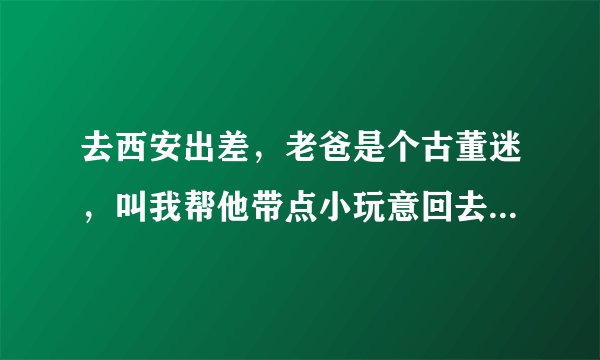 去西安出差，老爸是个古董迷，叫我帮他带点小玩意回去，有什么好推荐的吗？？