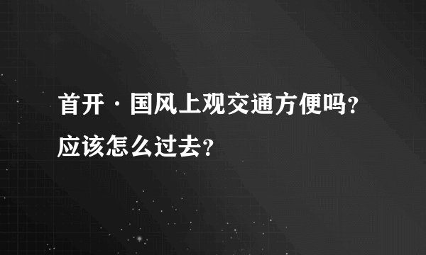 首开·国风上观交通方便吗？应该怎么过去？