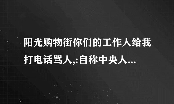 阳光购物街你们的工作人给我打电话骂人,:自称中央人民广播电台的购物亍是什么素质,谁还在敢购物.