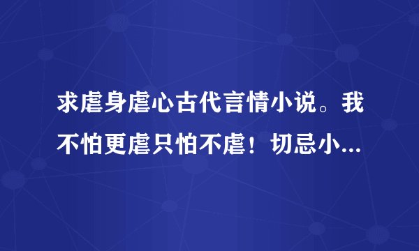 求虐身虐心古代言情小说。我不怕更虐只怕不虐！切忌小白文、同性文与现代文。还有文笔一定要好！
