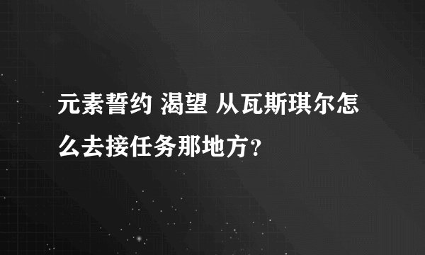 元素誓约 渴望 从瓦斯琪尔怎么去接任务那地方？