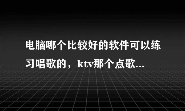 电脑哪个比较好的软件可以练习唱歌的，ktv那个点歌软件叫什么