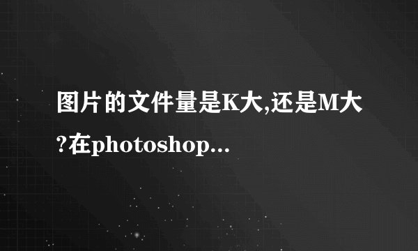 图片的文件量是K大,还是M大?在photoshop中同样的图片像素不一样，文件量是不一样的？那个大？