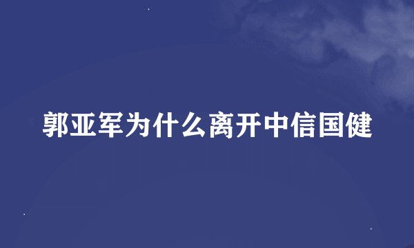 郭亚军为什么离开中信国健