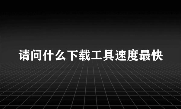 请问什么下载工具速度最快