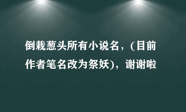 倒栽葱头所有小说名，(目前作者笔名改为祭妖)，谢谢啦
