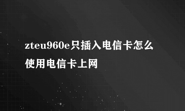zteu960e只插入电信卡怎么使用电信卡上网