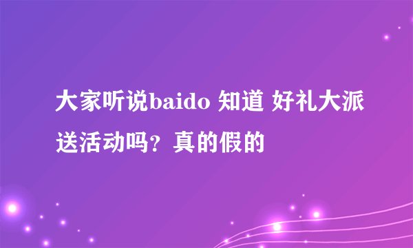 大家听说baido 知道 好礼大派送活动吗？真的假的