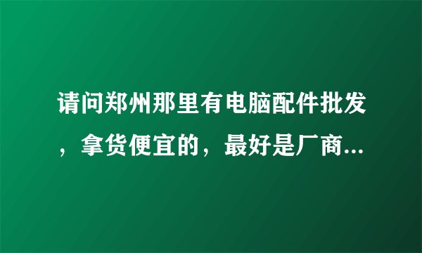 请问郑州那里有电脑配件批发，拿货便宜的，最好是厂商 我今天去科技市场看看 基本没有什么利润 谁可以帮我