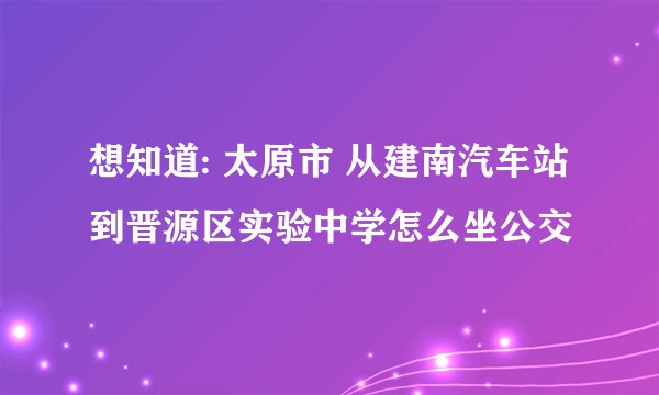 想知道: 太原市 从建南汽车站到晋源区实验中学怎么坐公交
