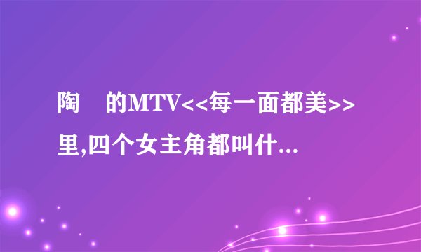 陶喆的MTV<<每一面都美>>里,四个女主角都叫什么名字?