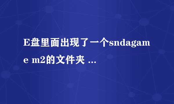 E盘里面出现了一个sndagame m2的文件夹 是个游戏 但是我没下载这个东西 而且删除了就会再出来