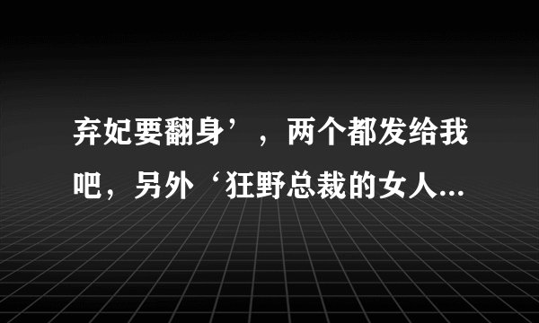 弃妃要翻身’，两个都发给我吧，另外‘狂野总裁的女人’如果有也发给我，谢谢了！