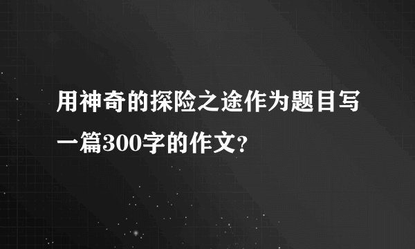 用神奇的探险之途作为题目写一篇300字的作文？