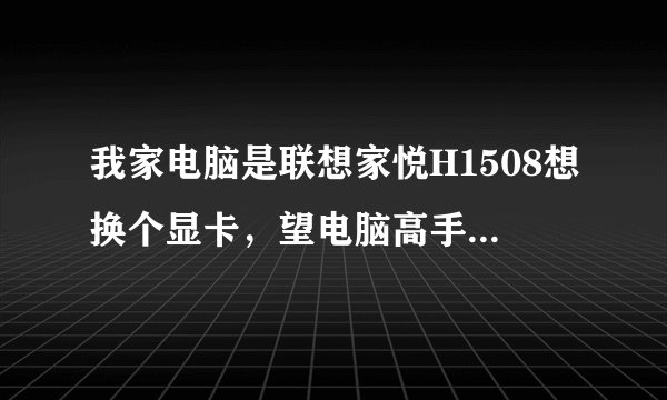 我家电脑是联想家悦H1508想换个显卡，望电脑高手给个注意，先谢啦！
