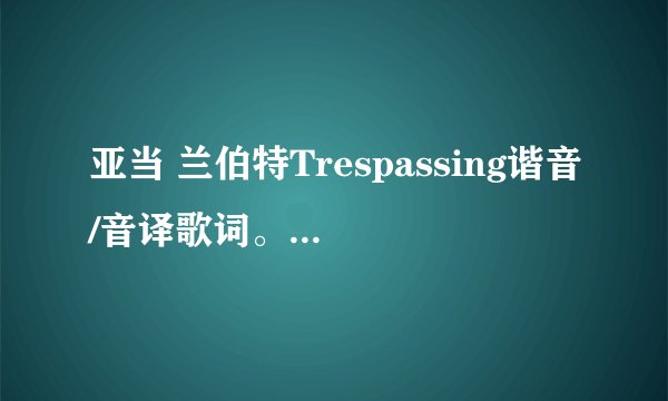 亚当 兰伯特Trespassing谐音/音译歌词。各位大湿,辛苦了。
