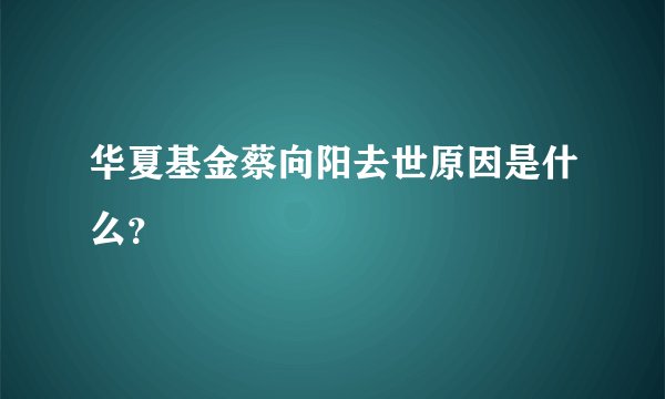 华夏基金蔡向阳去世原因是什么？