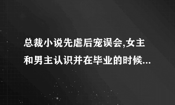 总裁小说先虐后宠误会,女主和男主认识并在毕业的时候发生了关系,女主以为男主不要自己，说出了很伤人话
