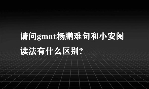 请问gmat杨鹏难句和小安阅读法有什么区别?
