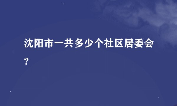 沈阳市一共多少个社区居委会？