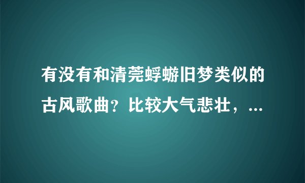 有没有和清莞蜉蝣旧梦类似的古风歌曲？比较大气悲壮，高潮比较激扬的音乐？墨村小曲儿比较常见的歌都听