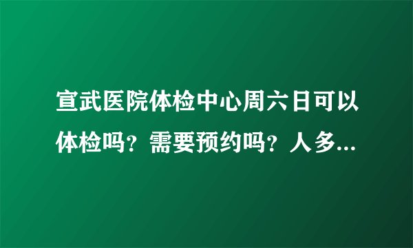 宣武医院体检中心周六日可以体检吗？需要预约吗？人多吗？谢谢