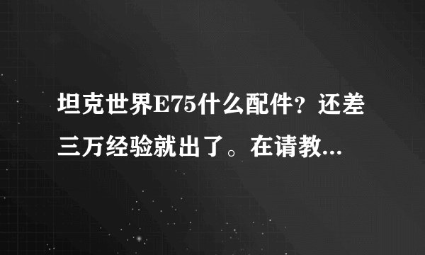 坦克世界E75什么配件？还差三万经验就出了。在请教一下哈，E75玩法跟虎王类似吗？我觉得虎王八级房