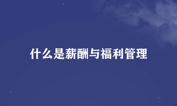 什么是薪酬与福利管理