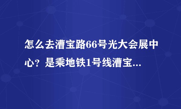 怎么去漕宝路66号光大会展中心？是乘地铁1号线漕宝路站下车吗？然后怎么走？