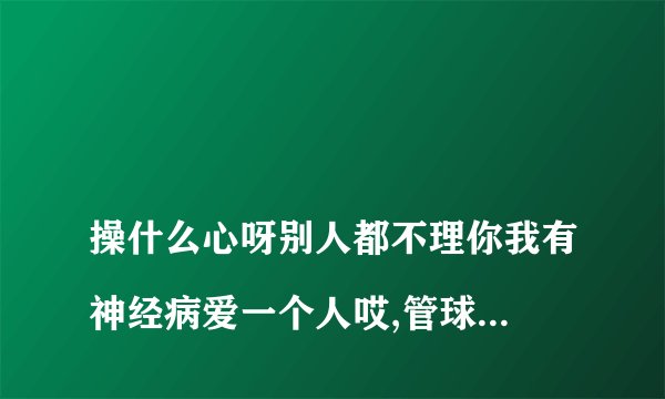 操什么心呀别人都不理你我有神经病爱一个人哎,管球他的自讨苦吃好怕你是不是看到这句话就更要拉黑名单?