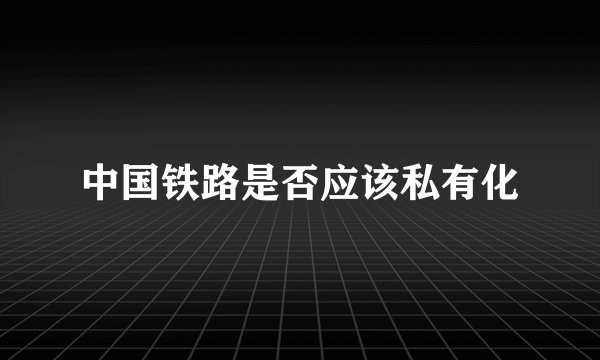 中国铁路是否应该私有化