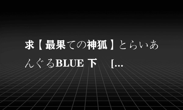 求【最果ての神狐】とらいあんぐるBLUE 下巻 [DVDRIP][864x480][RV10_aac]高清完整版下载，感激不尽