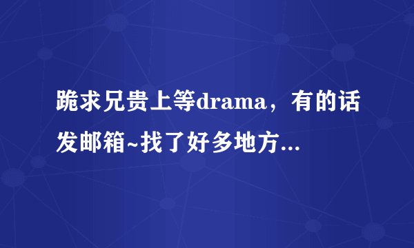 跪求兄贵上等drama，有的话发邮箱~找了好多地方都找不到啊TAT