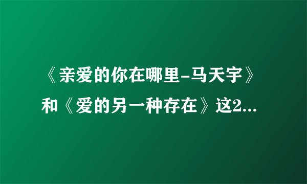 《亲爱的你在哪里-马天宇》和《爱的另一种存在》这2首歌的歌词是什么？谁能告诉我